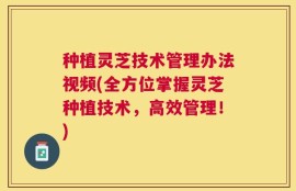 种植灵芝技术管理办法视频(全方位掌握灵芝种植技术，高效管理！)