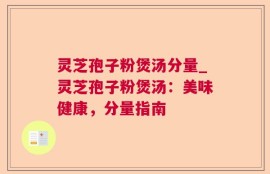 灵芝孢子粉煲汤分量_灵芝孢子粉煲汤：美味健康，分量指南