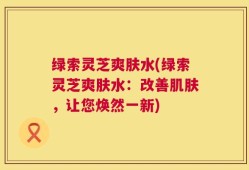 绿索灵芝爽肤水(绿索灵芝爽肤水：改善肌肤，让您焕然一新)