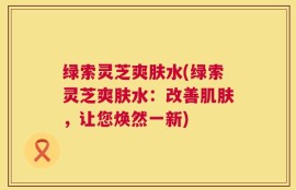 绿索灵芝爽肤水(绿索灵芝爽肤水：改善肌肤，让您焕然一新)