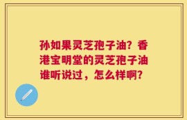 孙如果灵芝孢子油？香港宝明堂的灵芝孢子油谁听说过，怎么样啊？