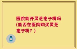医院能开灵芝孢子粉吗(能否在医院购买灵芝孢子粉？)