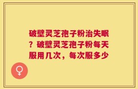 破壁灵芝孢子粉治失眠？破壁灵芝孢子粉每天服用几次，每次服多少