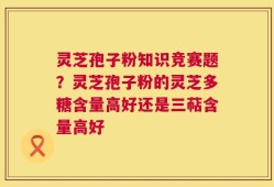 灵芝孢子粉知识竞赛题？灵芝孢子粉的灵芝多糖含量高好还是三萜含量高好