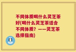 不同体质喝什么灵芝茶好(喝什么灵芝茶适合不同体质？——灵芝茶选择指南)