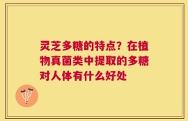 灵芝多糖的特点？在植物真菌类中提取的多糖对人体有什么好处
