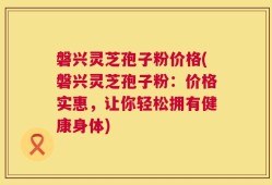 磐兴灵芝孢子粉价格(磐兴灵芝孢子粉：价格实惠，让你轻松拥有健康身体)