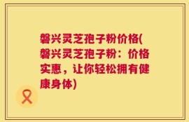 磐兴灵芝孢子粉价格(磐兴灵芝孢子粉：价格实惠，让你轻松拥有健康身体)