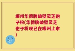 郴州华德牌破壁灵芝孢子粉(华德牌破壁灵芝孢子粉现已在郴州上市)
