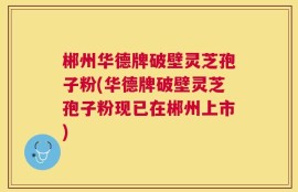 郴州华德牌破壁灵芝孢子粉(华德牌破壁灵芝孢子粉现已在郴州上市)