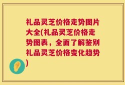 礼品灵芝价格走势图片大全(礼品灵芝价格走势图表，全面了解鉴别礼品灵芝价格变化趋势)
