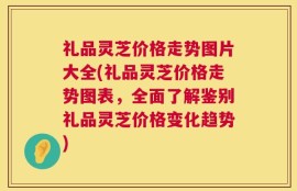 礼品灵芝价格走势图片大全(礼品灵芝价格走势图表，全面了解鉴别礼品灵芝价格变化趋势)