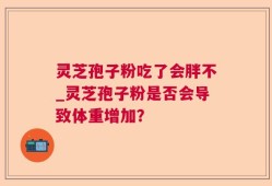 灵芝孢子粉吃了会胖不_灵芝孢子粉是否会导致体重增加？