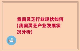 我国灵芝行业现状如何(我国灵芝产业发展状况分析)