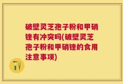 破壁灵芝孢子粉和甲硝锉有冲突吗(破壁灵芝孢子粉和甲硝锉的食用注意事项)