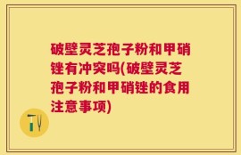 破壁灵芝孢子粉和甲硝锉有冲突吗(破壁灵芝孢子粉和甲硝锉的食用注意事项)