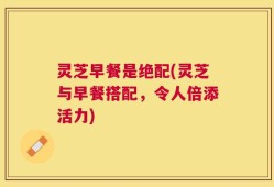 灵芝早餐是绝配(灵芝与早餐搭配，令人倍添活力)