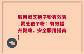 服用灵芝孢子粉有效表_灵芝孢子粉：有效提升健康，安全服用指南)