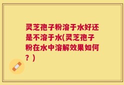 灵芝孢子粉溶于水好还是不溶于水(灵芝孢子粉在水中溶解效果如何？)