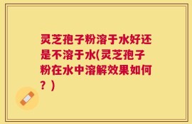 灵芝孢子粉溶于水好还是不溶于水(灵芝孢子粉在水中溶解效果如何？)