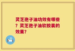 灵芝孢子油功效有哪些？灵芝孢子油软胶囊的效果？