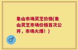 象山市场灵芝价格(象山灵芝市场价格首次公开，市场火爆！)