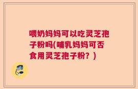 喂奶妈妈可以吃灵芝孢子粉吗(哺乳妈妈可否食用灵芝孢子粉？)