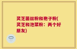 灵芝菌丝粉和袍子粉(灵芝和泡菜粉：两个好朋友)