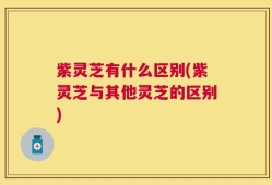 紫灵芝有什么区别(紫灵芝与其他灵芝的区别)