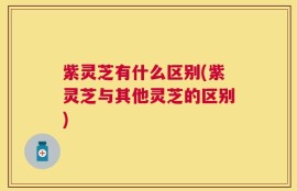 紫灵芝有什么区别(紫灵芝与其他灵芝的区别)