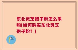 东北灵芝孢子粉怎么采购(如何购买东北灵芝孢子粉？)