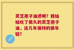 灵芝孢子油透明？我姑姑吃了很久的灵芝孢子油，这几年保持的很年轻？