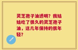 灵芝孢子油透明？我姑姑吃了很久的灵芝孢子油，这几年保持的很年轻？