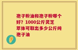 孢子粉油和孢子粉哪个好？1000公斤灵芝萃体可取出多少公斤纯孢子油
