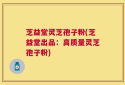 芝益堂灵芝孢子粉(芝益堂出品：高质量灵芝孢子粉)