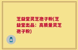 芝益堂灵芝孢子粉(芝益堂出品：高质量灵芝孢子粉)
