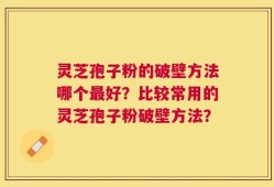 灵芝孢子粉的破壁方法哪个最好？比较常用的灵芝孢子粉破壁方法？