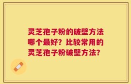 灵芝孢子粉的破壁方法哪个最好？比较常用的灵芝孢子粉破壁方法？