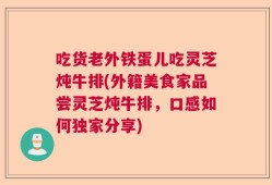 吃货老外铁蛋儿吃灵芝炖牛排(外籍美食家品尝灵芝炖牛排，口感如何独家分享)