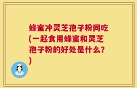 蜂蜜冲灵芝孢子粉同吃(一起食用蜂蜜和灵芝孢子粉的好处是什么？)