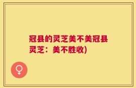 冠县的灵芝美不美冠县灵芝：美不胜收)