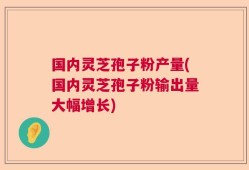 国内灵芝孢子粉产量(国内灵芝孢子粉输出量大幅增长)