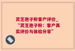 灵芝孢子粉客户评价_“灵芝孢子粉：客户真实评价与体验分享”