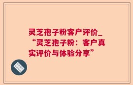 灵芝孢子粉客户评价_“灵芝孢子粉：客户真实评价与体验分享”