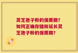 灵芝孢子粉的保质期？如何正确存储和延长灵芝孢子粉的保质期？