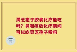 灵芝孢子胶囊化疗能吃吗？鼻咽癌放化疗期间可以吃灵芝孢子粉吗
