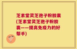 芝素堂灵芝孢子粉胶囊(芝素堂灵芝孢子粉胶囊——提高免疫力的好帮手)