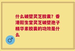 什么破壁灵芝胶囊？香港懿生堂灵芝破壁孢子精华素胶囊的功效是什么
