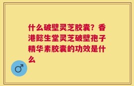什么破壁灵芝胶囊？香港懿生堂灵芝破壁孢子精华素胶囊的功效是什么