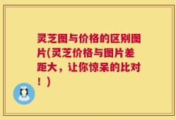 灵芝图与价格的区别图片(灵芝价格与图片差距大，让你惊呆的比对！)